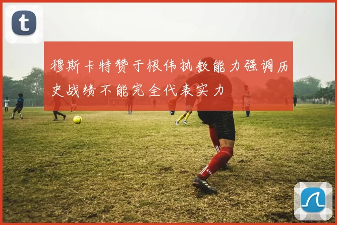 穆斯卡特赞于根伟执教能力强调历史战绩不能完全代表实力