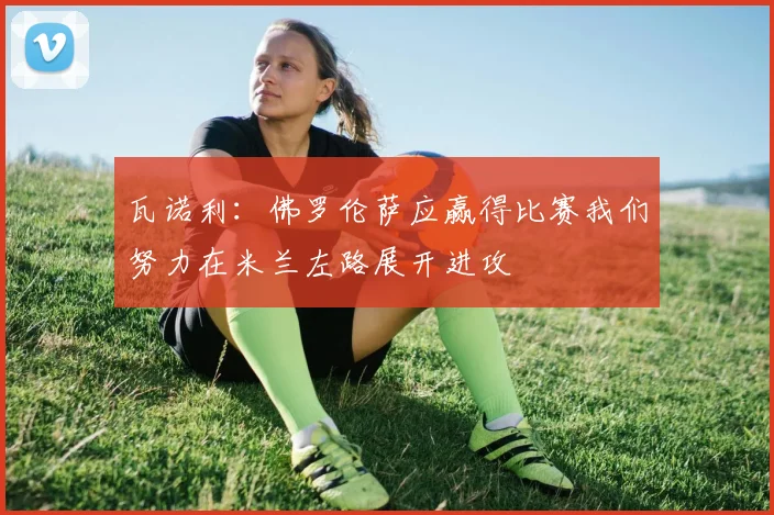 瓦诺利：佛罗伦萨应赢得比赛我们努力在米兰左路展开进攻