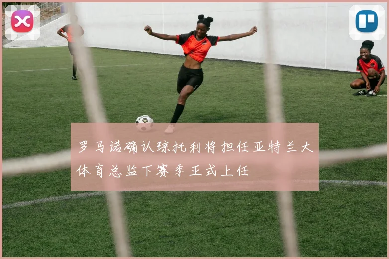 罗马诺确认琼托利将担任亚特兰大体育总监下赛季正式上任
