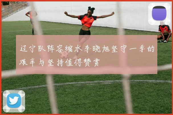 辽宁队阵容缩水李晓旭坚守一季的艰辛与坚持值得赞赏