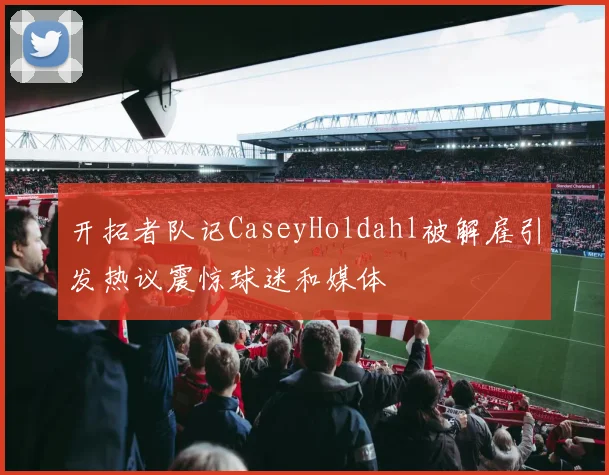 开拓者队记CaseyHoldahl被解雇引发热议震惊球迷和媒体