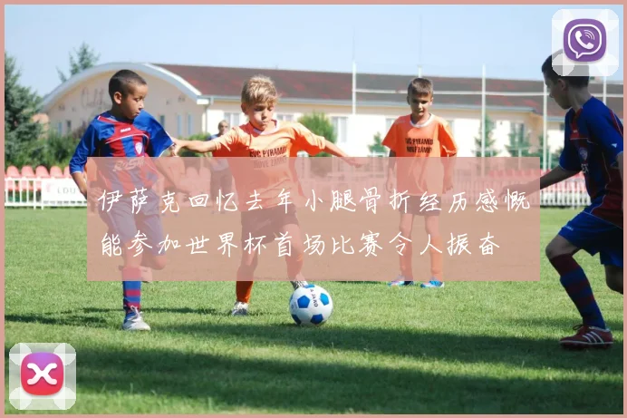 伊萨克回忆去年小腿骨折经历感慨能参加世界杯首场比赛令人振奋