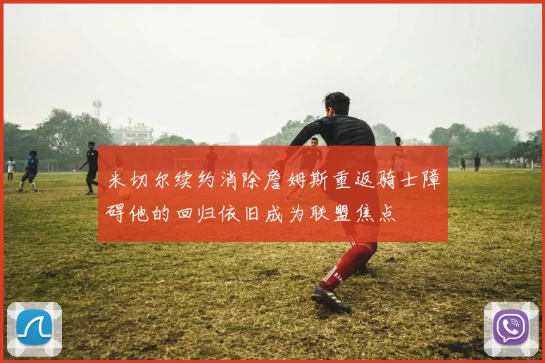米切尔续约消除詹姆斯重返骑士障碍他的回归依旧成为联盟焦点