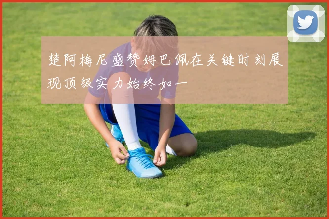 楚阿梅尼盛赞姆巴佩在关键时刻展现顶级实力始终如一