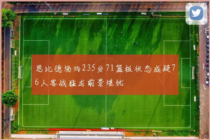恩比德场均235分71篮板状态成疑76人客战猛龙前景堪忧
